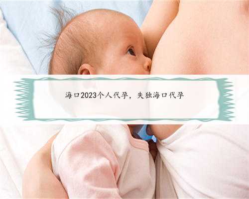 海口2023个人代孕，失独海口代孕