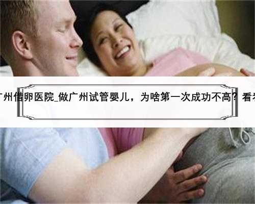 广州借卵医院_做广州试管婴儿，为啥第一次成功不高？看看